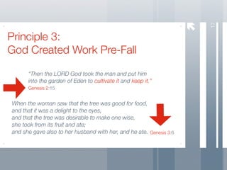 17
Principle 3:
God Created Work Pre-Fall

      “Then the LORD God took the man and put him
      into the garden of Eden to cultivate it and keep it.”
      Genesis 2:15


When the woman saw that the tree was good for food,
and that it was a delight to the eyes,
and that the tree was desirable to make one wise,
she took from its fruit and ate;
and she gave also to her husband with her, and he ate. Genesis 3:6
 
