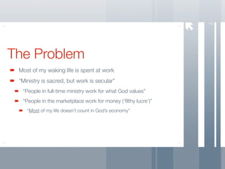 2
The Problem
 Most of my waking life is spent at work
 “Ministry is sacred, but work is secular”
  “People in full-time ministry work for what God values”
  “People in the marketplace work for money (‘ﬁlthy lucre’)”
    “Most of my life doesn’t count in God’s economy”
 