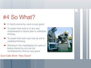 22
  #4 So What?
     In God’s economy, work is very good
     To assert that work is in any way
     substandard to God’s plan is unbiblical
     thinking
     To assert that work can only be evil is
     unbiblical thinking
     Working in the marketplace (in spite of
     being marred by sin) can be
     considered by God as very good

God Calls Work “Very Good”
 