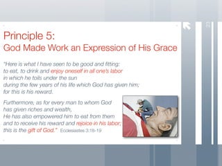23
Principle 5:
God Made Work an Expression of His Grace
“Here is what I have seen to be good and ﬁtting:
to eat, to drink and enjoy oneself in all one’s labor
in which he toils under the sun
during the few years of his life which God has given him;
for this is his reward.
Furthermore, as for every man to whom God
has given riches and wealth,
He has also empowered him to eat from them
and to receive his reward and rejoice in his labor;
this is the gift of God.” Ecclesiastes 3:18-19
 