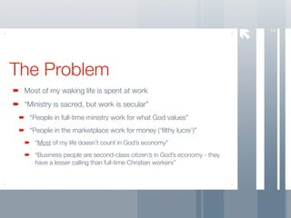 2
The Problem
 Most of my waking life is spent at work
 “Ministry is sacred, but work is secular”
  “People in full-time ministry work for what God values”
  “People in the marketplace work for money (‘ﬁlthy lucre’)”
    “Most of my life doesn’t count in God’s economy”
    “Business people are second-class citizen’s in God’s economy - they
    have a lesser calling than full-time Christian workers”
 