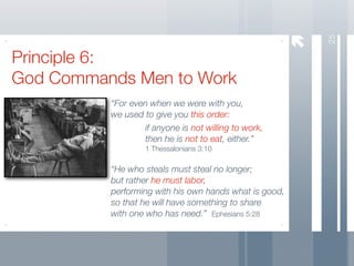 25
Principle 6:
God Commands Men to Work
          “For even when we were with you,
          we used to give you this order:
                  if anyone is not willing to work,
                  then he is not to eat, either.”
                   1 Thessalonians 3:10

          “He who steals must steal no longer;
          but rather he must labor,
          performing with his own hands what is good,
          so that he will have something to share
          with one who has need.” Ephesians 5:28
 