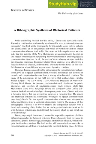 A Bibliographic Synthesis of Rhetorical Criticism
While conducting research for this article, I often came across this claim:
Rhetorical criticism has traditionally been housed in speech communication de-
partments.1 One look at the bibliography for this article seems only to validate
this claim; almost all of the journals and books are written by and for speech
communication scholars. And really, this comes as little surprise when we con-
sider that the majority of the New Rhetoricians are communication theorists or
that speech communication scholarship has been interested in analyzing specific
communication situations. In all, the work of these scholars attempts to define
the strategies employed, determine whether those strategies were effective to a
specific rhetorical situation, and from that, articulate theories based on this care-
ful observation about different approaches to rhetorical criticism.
However, I remain uncomfortable with making the claim that rhetorical crit-
icism grew up in speech communication, which to me implies that the field of
rhetoric and composition does not have a history with rhetorical criticism. Yet
many of the publications in our field give lie to that implied claim—Shirley
Wilson Logan’s “We Are Coming”: The Persuasive Discourse of Nineteenth-
Century Black Women, for example, conducts rhetorical criticism of the public
discourses and speeches of nineteenth-century black women, while Ken
McAllister’s Game Work: Language, Power, and Computer Game Culture con-
ducts an in-depth rhetorical analysis of computer games in an effort to articulate
a rhetorical theory that can account for games as a rhetorical text. The reason
that rhetorical criticism has historically “belonged” to speech communication
may simply be the fact that speech communication scholars have attempted to
define and theorize it as a legitimate disciplinary concern. The purpose of this
bibliographic synthesis is to provide rhetoric and composition scholars with a
broad understanding of the field so that we can begin to theorize the work we do
with rhetorical criticism and think through the ways in which we can enrich our
own scholarship.
Due to page-length limitations, I am unable to provide a synthesis of all the
different approaches to rhetorical criticism. I have chosen to limit my scope to
definitions, general methodology, and objects of rhetorical criticism, which com-
prise the first three sections. The final section will summarize four textbooks on
rhetorical criticism, all four of which provide excellent starting places for those
Rhetoric Review, Vol. 25, No. 4, 388–407
388 Copyright © 2006, Lawrence Erlbaum Associates, Inc.
JENNIFER DEWINTER
The University of Arizona
 