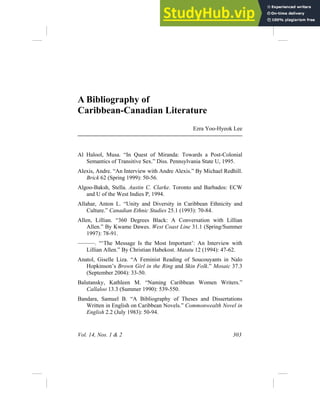 Vol. 14, Nos. 1 & 2 303
A Bibliography of
Caribbean-Canadian Literature
Ezra Yoo-Hyeok Lee
Al Halool, Musa. “In Quest of Miranda: Towards a Post-Colonial
Semantics of Transitive Sex.” Diss. Pennsylvania State U, 1995.
Alexis, Andre. “An Interview with Andre Alexis.” By Michael Redhill.
Brick 62 (Spring 1999): 50-56.
Algoo-Baksh, Stella. Austin C. Clarke. Toronto and Barbados: ECW
and U of the West Indies P, 1994.
Allahar, Anton L. “Unity and Diversity in Caribbean Ethnicity and
Culture.” Canadian Ethnic Studies 25.1 (1993): 70-84.
Allen, Lillian. “360 Degrees Black: A Conversation with Lillian
Allen.” By Kwame Dawes. West Coast Line 31.1 (Spring/Summer
1997): 78-91.
———. “‘The Message Is the Most Important’: An Interview with
Lillian Allen.” By Christian Habekost. Matatu 12 (1994): 47-62.
Anatol, Giselle Liza. “A Feminist Reading of Soucouyants in Nalo
Hopkinson’s Brown Girl in the Ring and Skin Folk.” Mosaic 37.3
(September 2004): 33-50.
Balutansky, Kathleen M. “Naming Caribbean Women Writers.”
Callaloo 13.3 (Summer 1990): 539-550.
Bandara, Samuel B. “A Bibliography of Theses and Dissertations
Written in English on Caribbean Novels.” Commonwealth Novel in
English 2.2 (July 1983): 50-94.
 