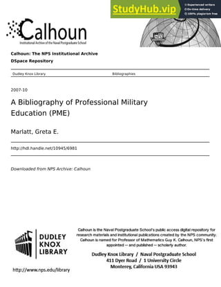 Calhoun: The NPS Institutional Archive
DSpace Repository
Dudley Knox Library Bibliographies
2007-10
A Bibliography of Professional Military
Education (PME)
Marlatt, Greta E.
http://hdl.handle.net/10945/6981
Downloaded from NPS Archive: Calhoun
 