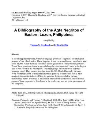 SIL Electronic Working Papers 1997-004, June 1997
Copyright © 1997 Thomas N. Headland and P. Bion Griffin and Summer Institute of
Linguistics, Inc.
All rights reserved.



   A Bibliography of the Agta Negritos of
        Eastern Luzon, Philippines
                                     compiled by

                     Thomas N. Headland and P. Bion Griffin



Abstract:

In the Philippines there are 29 known language groups of "Negritos," the aboriginal
peoples of that island nation. These Negritos, found on several islands, number in total
about 31,000. All of them are classed as hunter-gatherers or former hunter-gatherers.
Ten of these groups are found scattered along the eastern coast of Luzon in the largest
area of rain forest in the Philippines. These ten groups call themselves and their
language 'Agta'. They number together about 10,500. This bibliography includes
every reference known to the compilers that is publicly available that would be of
academic interest to students of Negrito societies. References below include
unpublished papers presented at national or international conferences only if formal
copies of those papers were distributed at the conference and are in the possession of
the compilers.



Abate, Tom. 1992. Into the Northern Philippines Rainforest. BioScience 42(4):246-
  251 (April).

Aduanan, Pompoek, and Thomas N. Headland. 1991. How Juan Got His Wife From
  Above [Analysis of an Agta Folktale]. In The Maiden of Many Nations: The
  Skymaiden Who Married a Man from Earth. Hazel J. Wrigglesworth, ed. Pp. 211-
  215. Manila: Linguistic Society of the Philippines.
 