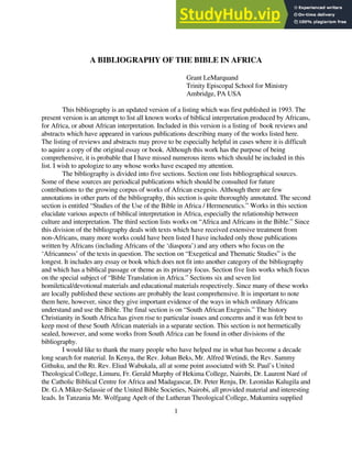 1
A BIBLIOGRAPHY OF THE BIBLE IN AFRICA
Grant LeMarquand
Trinity Episcopal School for Ministry
Ambridge, PA USA
This bibliography is an updated version of a listing which was first published in 1993. The
present version is an attempt to list all known works of biblical interpretation produced by Africans,
for Africa, or about African interpretation. Included in this version is a listing of book reviews and
abstracts which have appeared in various publications describing many of the works listed here.
The listing of reviews and abstracts may prove to be especially helpful in cases where it is difficult
to aquire a copy of the original essay or book. Although this work has the purpose of being
comprehensive, it is probable that I have missed numerous items which should be included in this
list. I wish to apologize to any whose works have escaped my attention.
The bibliography is divided into five sections. Section one lists bibliographical sources.
Some of these sources are periodical publications which should be consulted for future
contributions to the growing corpus of works of African exegesis. Although there are few
annotations in other parts of the bibliography, this section is quite thoroughly annotated. The second
section is entitled “Studies of the Use of the Bible in Africa / Hermeneutics.” Works in this section
elucidate various aspects of biblical interpretation in Africa, especially the relationship between
culture and interpretation. The third section lists works on “Africa and Africans in the Bible.” Since
this division of the bibliography deals with texts which have received extensive treatment from
non-Africans, many more works could have been listed I have included only those publications
written by Africans (including Africans of the ‘diaspora’) and any others who focus on the
‘Africanness’ of the texts in question. The section on “Exegetical and Thematic Studies” is the
longest. It includes any essay or book which does not fit into another category of the bibliography
and which has a biblical passage or theme as its primary focus. Section five lists works which focus
on the special subject of “Bible Translation in Africa.” Sections six and seven list
homiletical/devotional materials and educational materials respectively. Since many of these works
are locally published these sections are probably the least comprehensive. It is important to note
them here, however, since they give important evidence of the ways in which ordinary Africans
understand and use the Bible. The final section is on “South African Exegesis.” The history
Christianity in South Africa has given rise to particular issues and concerns and it was felt best to
keep most of these South African materials in a separate section. This section is not hermetically
sealed, however, and some works from South Africa can be found in other divisions of the
bibliography.
I would like to thank the many people who have helped me in what has become a decade
long search for material. In Kenya, the Rev. Johan Beks, Mr. Alfred Wetindi, the Rev. Sammy
Githuku, and the Rt. Rev. Eliud Wabukala, all at some point associated with St. Paul’s United
Theological College, Limuru, Fr. Gerald Murphy of Hekima College, Nairobi, Dr. Laurent Naré of
the Catholic Biblical Centre for Africa and Madagascar, Dr. Peter Renju, Dr. Leonidas Kalugila and
Dr. G.A Mikre-Selassie of the United Bible Societies, Nairobi, all provided material and interesting
leads. In Tanzania Mr. Wolfgang Apelt of the Lutheran Theological College, Makumira supplied
 