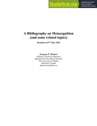 A Bibliography on Metacognition
(and some related topics)
Iteration @15h
May 2020
Gregory P. Thomas
Professor of Science Education
Department of Secondary Education
The University of Alberta
Edmonton, Canada
gthomas1@ualberta.ca
 