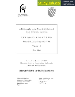 A Bibliography on the Numerical Solution of
Delay Di erential Equations
C.T.H. Baker, C.A.H.Paul & D.R. Will
e
Numerical Analysis Report No. 269
Version 1.0
June 1995
University of Manchester/UMIST
Manchester Centre for Computational Mathematics
Numerical Analysis Reports
DEPARTMENT OF MATHEMATICS
Reports available from:
Department of Mathematics
University of Manchester
Manchester M13 9PL
England
And by anonymous ftp from:
vtx.ma.man.ac.uk
(130.88.16.2)
in pub/narep
 