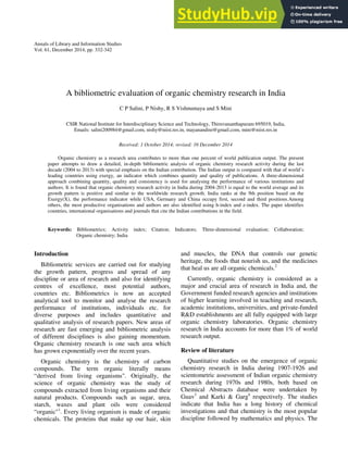 Annals of Library and Information Studies
Vol. 61, December 2014, pp. 332-342
A bibliometric evaluation of organic chemistry research in India
C P Salini, P Nishy, R S Vishnumaya and S Mini
CSIR National Institute for Interdisciplinary Science and Technology, Thiruvananthapuram 695019, India,
Emails: salini200984@gmail.com, nishy@niist.res.in, mayanandini@gmail.com, mini@niist.res.in
Received: 1 October 2014; revised: 16 December 2014
Organic chemistry as a research area contributes to more than one percent of world publication output. The present
paper attempts to draw a detailed, in-depth bibliometric analysis of organic chemistry research activity during the last
decade (2004 to 2013) with special emphasis on the Indian contribution. The Indian output is compared with that of world’s
leading countries using exergy, an indicator which combines quantity and quality of publications. A three-dimensional
approach combining quantity, quality and consistency is used for analysing the performance of various institutions and
authors. It is found that organic chemistry research activity in India during 2004-2013 is equal to the world average and its
growth pattern is positive and similar to the worldwide research growth. India ranks at the 9th position based on the
Exergy(X), the performance indicator while USA, Germany and China occupy first, second and third positions.Among
others, the most productive organisations and authors are also identified using h-index and z-index. The paper identifies
countries, international organisations and journals that cite the Indian contributions in the field.
Keywords: Bibliometrics; Activity index; Citation; Indicators; Three-dimensional evaluation; Collaboration;
Organic chemistry; India
Introduction
Bibliometric services are carried out for studying
the growth pattern, progress and spread of any
discipline or area of research and also for identifying
centres of excellence, most potential authors,
countries etc. Bibliometrics is now an accepted
analytical tool to monitor and analyse the research
performance of institutions, individuals etc. for
diverse purposes and includes quantitative and
qualitative analysis of research papers. New areas of
research are fast emerging and bibliometric analysis
of different disciplines is also gaining momentum.
Organic chemistry research is one such area which
has grown exponentially over the recent years.
Organic chemistry is the chemistry of carbon
compounds. The term organic literally means
“derived from living organisms". Originally, the
science of organic chemistry was the study of
compounds extracted from living organisms and their
natural products. Compounds such as sugar, urea,
starch, waxes and plant oils were considered
“organic"1
. Every living organism is made of organic
chemicals. The proteins that make up our hair, skin
and muscles, the DNA that controls our genetic
heritage, the foods that nourish us, and the medicines
that heal us are all organic chemicals.2
Currently, organic chemistry is considered as a
major and crucial area of research in India and, the
Government funded research agencies and institutions
of higher learning involved in teaching and research,
academic institutions, universities, and private-funded
R&D establishments are all fully equipped with large
organic chemistry laboratories. Organic chemistry
research in India accounts for more than 1% of world
research output.
Review of literature
Quantitative studies on the emergence of organic
chemistry research in India during 1907-1926 and
scientometric assessment of Indian organic chemistry
research during 1970s and 1980s, both based on
Chemical Abstracts database were undertaken by
Guav3
and Karki & Garg4
respectively. The studies
indicate that India has a long history of chemical
investigations and that chemistry is the most popular
discipline followed by mathematics and physics. The
 