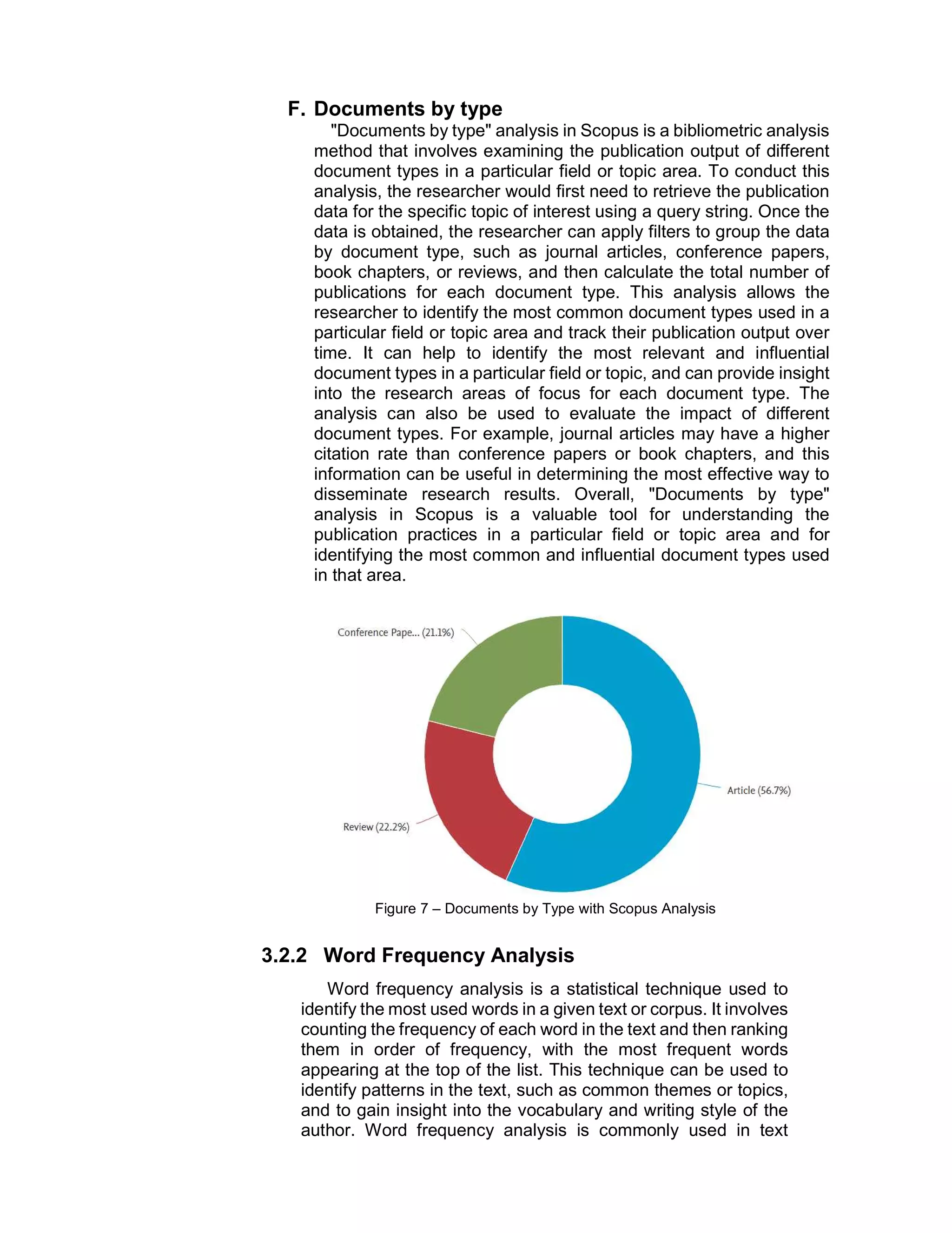 F. Documents by type
"Documents by type" analysis in Scopus is a bibliometric analysis
method that involves examining the publication output of different
document types in a particular field or topic area. To conduct this
analysis, the researcher would first need to retrieve the publication
data for the specific topic of interest using a query string. Once the
data is obtained, the researcher can apply filters to group the data
by document type, such as journal articles, conference papers,
book chapters, or reviews, and then calculate the total number of
publications for each document type. This analysis allows the
researcher to identify the most common document types used in a
particular field or topic area and track their publication output over
time. It can help to identify the most relevant and influential
document types in a particular field or topic, and can provide insight
into the research areas of focus for each document type. The
analysis can also be used to evaluate the impact of different
document types. For example, journal articles may have a higher
citation rate than conference papers or book chapters, and this
information can be useful in determining the most effective way to
disseminate research results. Overall, "Documents by type"
analysis in Scopus is a valuable tool for understanding the
publication practices in a particular field or topic area and for
identifying the most common and influential document types used
in that area.
Figure 7 – Documents by Type with Scopus Analysis
3.2.2 Word Frequency Analysis
Word frequency analysis is a statistical technique used to
identify the most used words in a given text or corpus. It involves
counting the frequency of each word in the text and then ranking
them in order of frequency, with the most frequent words
appearing at the top of the list. This technique can be used to
identify patterns in the text, such as common themes or topics,
and to gain insight into the vocabulary and writing style of the
author. Word frequency analysis is commonly used in text
 