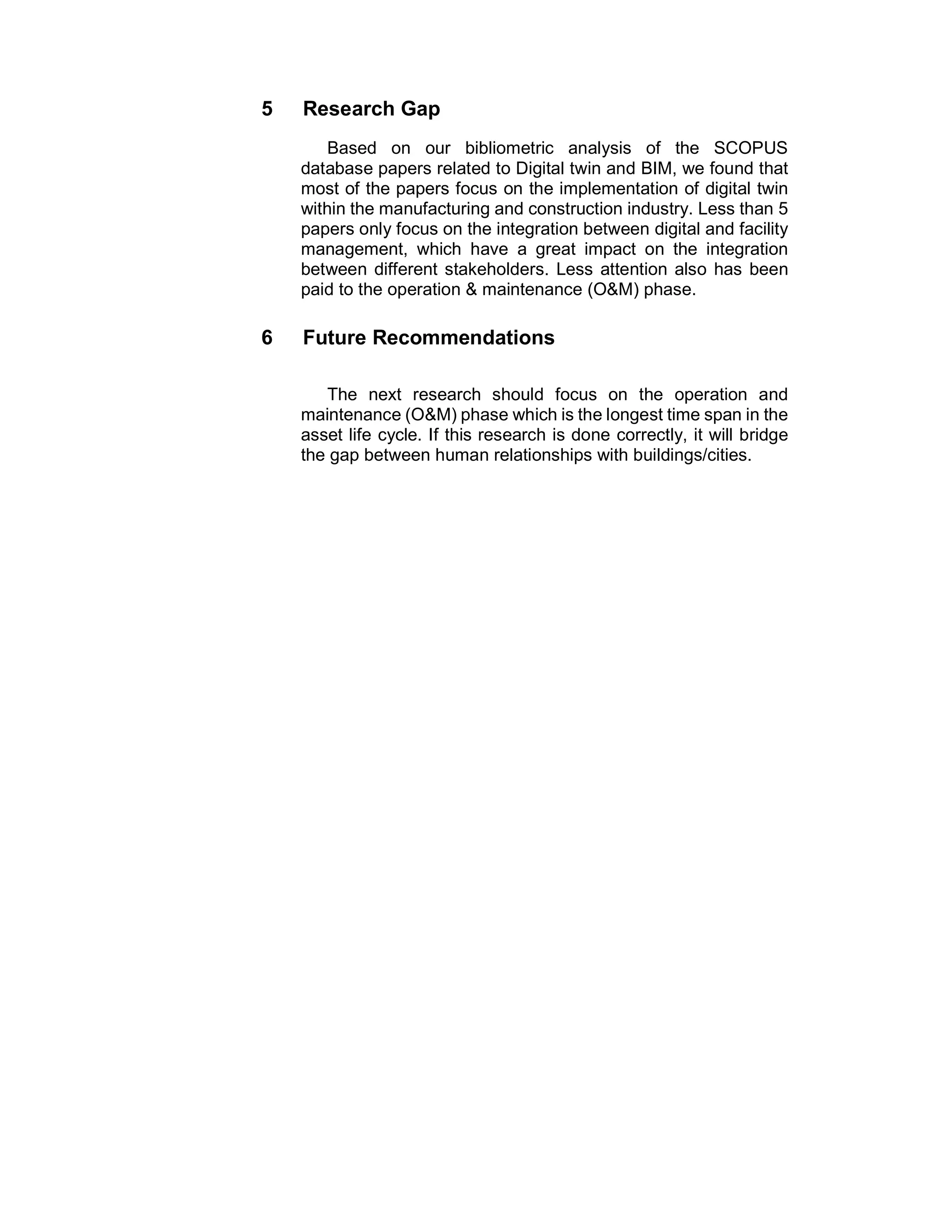 5 Research Gap
Based on our bibliometric analysis of the SCOPUS
database papers related to Digital twin and BIM, we found that
most of the papers focus on the implementation of digital twin
within the manufacturing and construction industry. Less than 5
papers only focus on the integration between digital and facility
management, which have a great impact on the integration
between different stakeholders. Less attention also has been
paid to the operation & maintenance (O&M) phase.
6 Future Recommendations
The next research should focus on the operation and
maintenance (O&M) phase which is the longest time span in the
asset life cycle. If this research is done correctly, it will bridge
the gap between human relationships with buildings/cities.
 