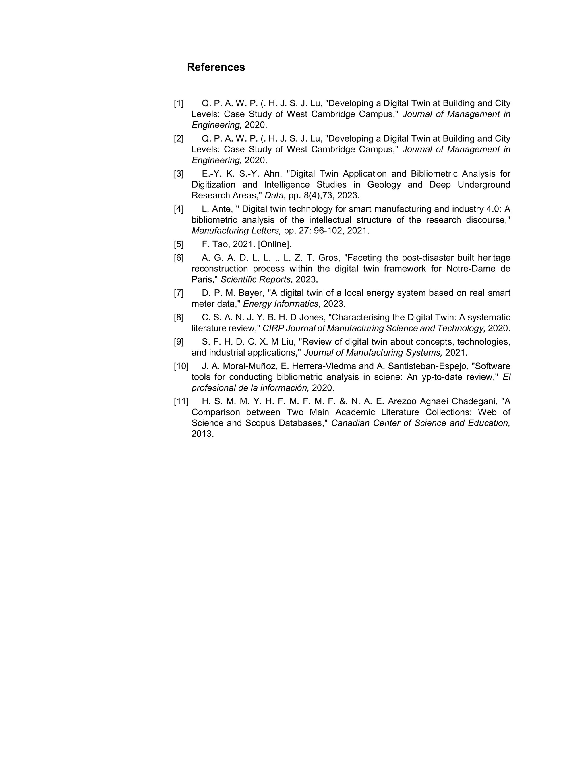 References
[1] Q. P. A. W. P. (. H. J. S. J. Lu, "Developing a Digital Twin at Building and City
Levels: Case Study of West Cambridge Campus," Journal of Management in
Engineering, 2020.
[2] Q. P. A. W. P. (. H. J. S. J. Lu, "Developing a Digital Twin at Building and City
Levels: Case Study of West Cambridge Campus," Journal of Management in
Engineering, 2020.
[3] E.-Y. K. S.-Y. Ahn, "Digital Twin Application and Bibliometric Analysis for
Digitization and Intelligence Studies in Geology and Deep Underground
Research Areas," Data, pp. 8(4),73, 2023.
[4] L. Ante, " Digital twin technology for smart manufacturing and industry 4.0: A
bibliometric analysis of the intellectual structure of the research discourse,"
Manufacturing Letters, pp. 27: 96-102, 2021.
[5] F. Tao, 2021. [Online].
[6] A. G. A. D. L. L. .. L. Z. T. Gros, "Faceting the post-disaster built heritage
reconstruction process within the digital twin framework for Notre-Dame de
Paris," Scientific Reports, 2023.
[7] D. P. M. Bayer, "A digital twin of a local energy system based on real smart
meter data," Energy Informatics, 2023.
[8] C. S. A. N. J. Y. B. H. D Jones, "Characterising the Digital Twin: A systematic
literature review," CIRP Journal of Manufacturing Science and Technology, 2020.
[9] S. F. H. D. C. X. M Liu, "Review of digital twin about concepts, technologies,
and industrial applications," Journal of Manufacturing Systems, 2021.
[10] J. A. Moral-Muñoz, E. Herrera-Viedma and A. Santisteban-Espejo, "Software
tools for conducting bibliometric analysis in sciene: An yp-to-date review," El
profesional de la información, 2020.
[11] H. S. M. M. Y. H. F. M. F. M. F. &. N. A. E. Arezoo Aghaei Chadegani, "A
Comparison between Two Main Academic Literature Collections: Web of
Science and Scopus Databases," Canadian Center of Science and Education,
2013.
 