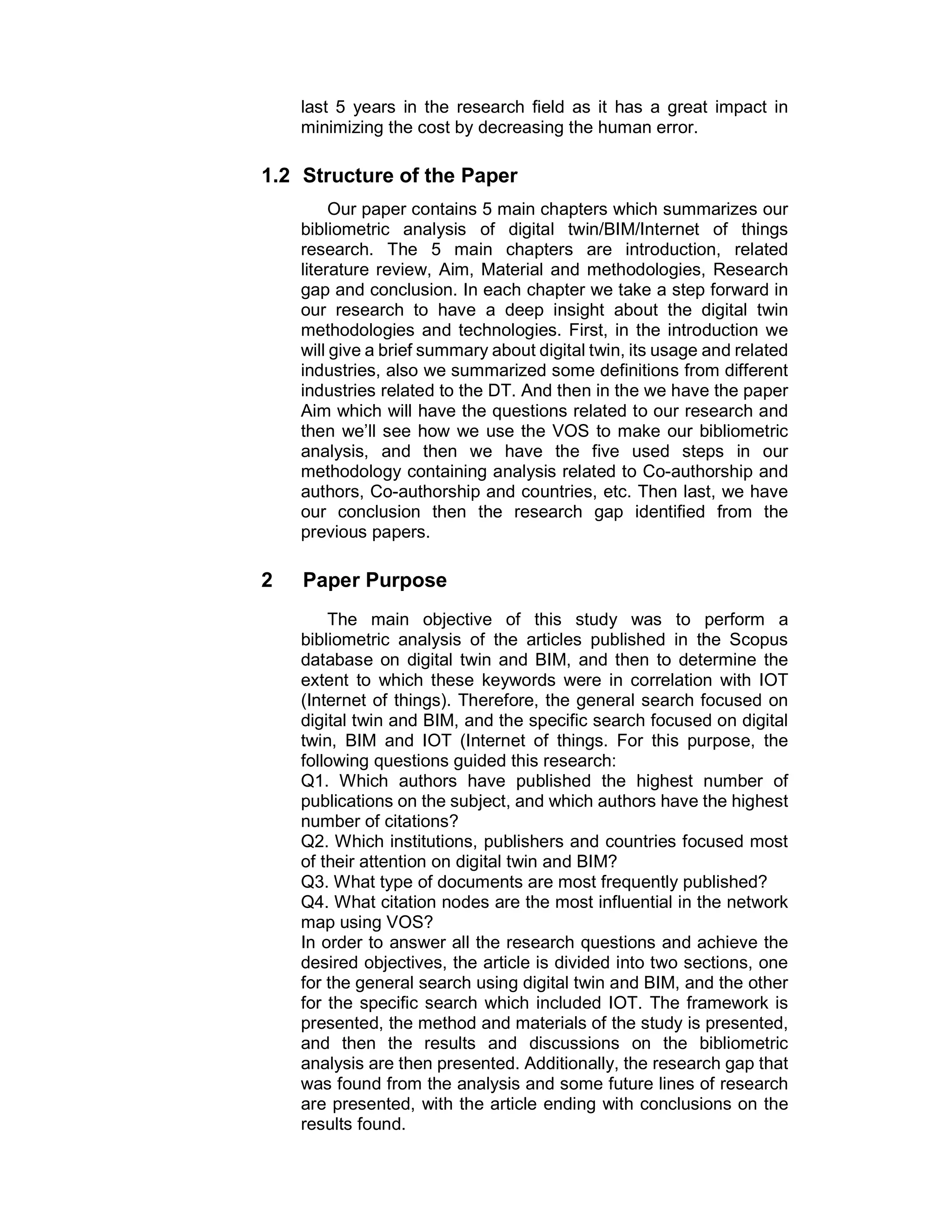 last 5 years in the research field as it has a great impact in
minimizing the cost by decreasing the human error.
1.2 Structure of the Paper
Our paper contains 5 main chapters which summarizes our
bibliometric analysis of digital twin/BIM/Internet of things
research. The 5 main chapters are introduction, related
literature review, Aim, Material and methodologies, Research
gap and conclusion. In each chapter we take a step forward in
our research to have a deep insight about the digital twin
methodologies and technologies. First, in the introduction we
will give a brief summary about digital twin, its usage and related
industries, also we summarized some definitions from different
industries related to the DT. And then in the we have the paper
Aim which will have the questions related to our research and
then we’ll see how we use the VOS to make our bibliometric
analysis, and then we have the five used steps in our
methodology containing analysis related to Co-authorship and
authors, Co-authorship and countries, etc. Then last, we have
our conclusion then the research gap identified from the
previous papers.
2 Paper Purpose
The main objective of this study was to perform a
bibliometric analysis of the articles published in the Scopus
database on digital twin and BIM, and then to determine the
extent to which these keywords were in correlation with IOT
(Internet of things). Therefore, the general search focused on
digital twin and BIM, and the specific search focused on digital
twin, BIM and IOT (Internet of things. For this purpose, the
following questions guided this research:
Q1. Which authors have published the highest number of
publications on the subject, and which authors have the highest
number of citations?
Q2. Which institutions, publishers and countries focused most
of their attention on digital twin and BIM?
Q3. What type of documents are most frequently published?
Q4. What citation nodes are the most influential in the network
map using VOS?
In order to answer all the research questions and achieve the
desired objectives, the article is divided into two sections, one
for the general search using digital twin and BIM, and the other
for the specific search which included IOT. The framework is
presented, the method and materials of the study is presented,
and then the results and discussions on the bibliometric
analysis are then presented. Additionally, the research gap that
was found from the analysis and some future lines of research
are presented, with the article ending with conclusions on the
results found.
 