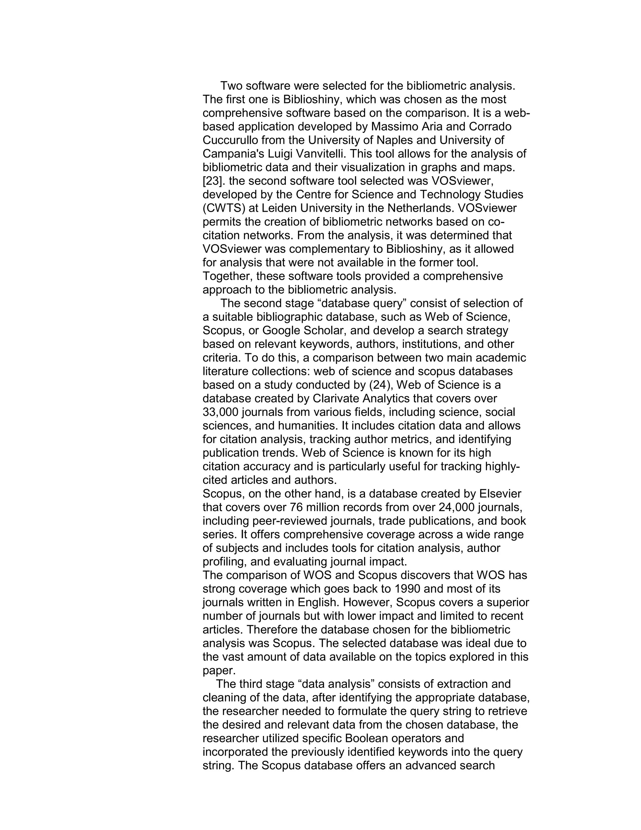 Two software were selected for the bibliometric analysis.
The ﬁrst one is Biblioshiny, which was chosen as the most
comprehensive software based on the comparison. It is a web-
based application developed by Massimo Aria and Corrado
Cuccurullo from the University of Naples and University of
Campania's Luigi Vanvitelli. This tool allows for the analysis of
bibliometric data and their visualization in graphs and maps.
[23]. the second software tool selected was VOSviewer,
developed by the Centre for Science and Technology Studies
(CWTS) at Leiden University in the Netherlands. VOSviewer
permits the creation of bibliometric networks based on co-
citation networks. From the analysis, it was determined that
VOSviewer was complementary to Biblioshiny, as it allowed
for analysis that were not available in the former tool.
Together, these software tools provided a comprehensive
approach to the bibliometric analysis.
The second stage “database query” consist of selection of
a suitable bibliographic database, such as Web of Science,
Scopus, or Google Scholar, and develop a search strategy
based on relevant keywords, authors, institutions, and other
criteria. To do this, a comparison between two main academic
literature collections: web of science and scopus databases
based on a study conducted by (24), Web of Science is a
database created by Clarivate Analytics that covers over
33,000 journals from various fields, including science, social
sciences, and humanities. It includes citation data and allows
for citation analysis, tracking author metrics, and identifying
publication trends. Web of Science is known for its high
citation accuracy and is particularly useful for tracking highly-
cited articles and authors.
Scopus, on the other hand, is a database created by Elsevier
that covers over 76 million records from over 24,000 journals,
including peer-reviewed journals, trade publications, and book
series. It offers comprehensive coverage across a wide range
of subjects and includes tools for citation analysis, author
profiling, and evaluating journal impact.
The comparison of WOS and Scopus discovers that WOS has
strong coverage which goes back to 1990 and most of its
journals written in English. However, Scopus covers a superior
number of journals but with lower impact and limited to recent
articles. Therefore the database chosen for the bibliometric
analysis was Scopus. The selected database was ideal due to
the vast amount of data available on the topics explored in this
paper.
The third stage “data analysis” consists of extraction and
cleaning of the data, after identifying the appropriate database,
the researcher needed to formulate the query string to retrieve
the desired and relevant data from the chosen database, the
researcher utilized specific Boolean operators and
incorporated the previously identified keywords into the query
string. The Scopus database offers an advanced search
 