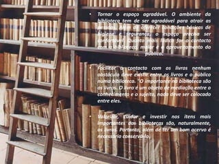 •   Tornar o espaço agradável. O ambiente da
    biblioteca tem de ser agradável para atrair as
    pessoas. Além de oferecer condições básicas de
    higiene e segurança, o espaço precisa ser
    confortável. Quanto mais lúdico for o contacto
    com a biblioteca, maior é o aproveitamento do
                       público.

•   Facilitar o contacto com os livros nenhum
    obstáculo deve existir entre os livros e o público
    numa biblioteca. "O importante na biblioteca são
    os livros. O livro é um objeto de mediação entre o
    conhecimento e o sujeito, nada deve ser colocado
    entre eles.

•   Valorizar, cuidar e investir nos itens mais
    importantes das bibliotecas são, naturalmente,
    os livros. Portanto, além de ter um bom acervo é
    necessário conservá-lo.
 