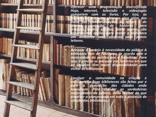 •   Oferecer uma programação diversificada
    Hoje, internet, televisão e videojogos
    competem com os livros. Por isso, as
    bibliotecas precisam oferecer algo além dos
    livros nas estantes. Seções de leitura e de
    cinema, contação de histórias para
    crianças, teatro, oficinas, entre outros, são
    algumas das opções para tornar a biblioteca
    um ambiente mais atrativo para jovens
    leitores.

•   Adequar o horário à necessidade do público A
    biblioteca tem de funcionar de acordo com a
    necessidade do público que a frequenta. Para
    isso, é preciso se adequar aos horários em que
    os usuários têm maior disponibilidade para
    visitar as bibliotecas

•   Envolver a comunidade na criação e
    manutenção Boas bibliotecas são feitas por e
    para a população das cidades onde
    funcionam. Para atender as verdadeiras
    necessidades do público, nada melhor do que
    envolver a comunidade em todo o processo de
    criação das bibliotecas.
 