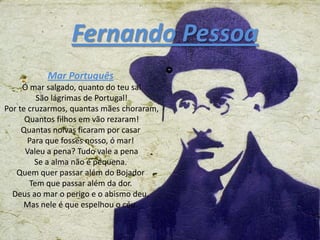 Fernando Pessoa
           Mar Português
     Ó mar salgado, quanto do teu sal
         São lágrimas de Portugal!
Por te cruzarmos, quantas mães choraram,
      Quantos filhos em vão rezaram!
     Quantas noivas ficaram por casar
       Para que fosses nosso, ó mar!
      Valeu a pena? Tudo vale a pena
         Se a alma não é pequena.
   Quem quer passar além do Bojador
       Tem que passar além da dor.
  Deus ao mar o perigo e o abismo deu,
     Mas nele é que espelhou o céu.
 