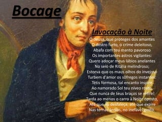 Bocage
            Invocação à Noite
           Ó deusa, que proteges dos amantes
            O destro furto, o crime deleitoso,
             Abafa com teu manto pavoroso
            Os importantes astros vigilantes:
           Quero adoçar meus lábios anelantes
              No seio de Ritália melindroso;
         Estorva que os maus olhos do invejoso
          Turbem d'amor os sôfregos instantes:
            Tétis formosa, tal encanto inspire
            Ao namorado Sol teu níveo rosto,
           Que nunca de teus braços se retire!
         Tarda ao menos o carro à Noite oposto,
           Até que eu desfaleça, até que expire
           Nas ternas ânsias, no inefável gosto.
 