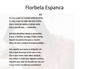Florbela Espanca
                               EU
Eu sou a que no mundo anda perdida,
Eu sou a que na vida não tem norte,
Sou a irmã do sonho, e desta sorte
Sou a crucificada... a dolorida...

Sombra de névoa ténue e esvaecida,
E que o destino amargo, triste e forte,
Impele brutalmente para a morte!
Alma de luto sempre incompreendida! ...

Sou aquela que passa a ninguém vê...
Sou a que chamam triste sem o ser...
Sou a que chora sem saber porquê...
Sou talvez a visão que Alguém sonhou,
Alguém que veio ao mundo pra me ver
E que nunca na vida me encontrou!
 
