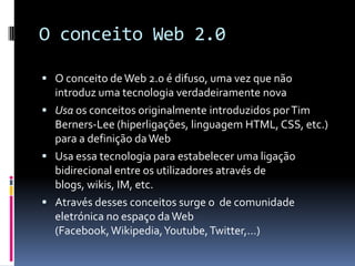 O conceito Web 2.0

 O conceito de Web 2.0 é difuso, uma vez que não
  introduz uma tecnologia verdadeiramente nova
 Usa os conceitos originalmente introduzidos por Tim
  Berners-Lee (hiperligações, linguagem HTML, CSS, etc.)
  para a definição da Web
 Usa essa tecnologia para estabelecer uma ligação
  bidirecional entre os utilizadores através de
  blogs, wikis, IM, etc.
 Através desses conceitos surge o de comunidade
  eletrónica no espaço da Web
  (Facebook, Wikipedia, Youtube, Twitter,…)
 