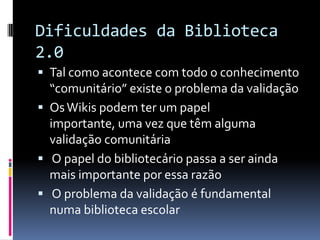 Dificuldades da Biblioteca
2.0
 Tal como acontece com todo o conhecimento
  “comunitário” existe o problema da validação
 Os Wikis podem ter um papel
  importante, uma vez que têm alguma
  validação comunitária
 O papel do bibliotecário passa a ser ainda
  mais importante por essa razão
 O problema da validação é fundamental
  numa biblioteca escolar
 
