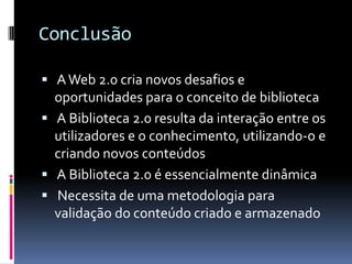 Conclusão

 A Web 2.0 cria novos desafios e
  oportunidades para o conceito de biblioteca
 A Biblioteca 2.0 resulta da interação entre os
  utilizadores e o conhecimento, utilizando-o e
  criando novos conteúdos
 A Biblioteca 2.0 é essencialmente dinâmica
 Necessita de uma metodologia para
  validação do conteúdo criado e armazenado
 