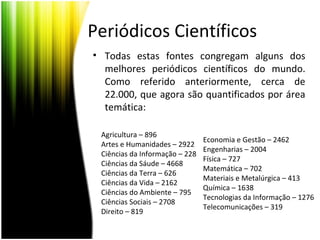 Periódicos Científicos
• Todas estas fontes congregam alguns dos
melhores periódicos científicos do mundo.
Como referido anteriormente, cerca de
22.000, que agora são quantificados por área
temática:
Economia e Gestão – 2462
Engenharias – 2004
Física – 727
Matemática – 702
Materiais e Metalúrgica – 413
Química – 1638
Tecnologias da Informação – 1276
Telecomunicações – 319
Agricultura – 896
Artes e Humanidades – 2922
Ciências da Informação – 228
Ciências da Sáude – 4668
Ciências da Terra – 626
Ciências da Vida – 2162
Ciências do Ambiente – 795
Ciências Sociais – 2708
Direito – 819
 