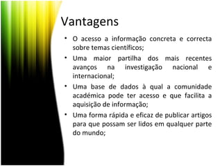 Vantagens
• O acesso a informação concreta e correcta
sobre temas científicos;
• Uma maior partilha dos mais recentes
avanços na investigação nacional e
internacional;
• Uma base de dados à qual a comunidade
académica pode ter acesso e que facilita a
aquisição de informação;
• Uma forma rápida e eficaz de publicar artigos
para que possam ser lidos em qualquer parte
do mundo;
 