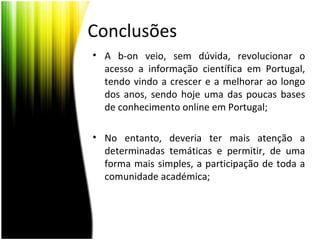 Conclusões
• A b-on veio, sem dúvida, revolucionar o
acesso a informação científica em Portugal,
tendo vindo a crescer e a melhorar ao longo
dos anos, sendo hoje uma das poucas bases
de conhecimento online em Portugal;
• No entanto, deveria ter mais atenção a
determinadas temáticas e permitir, de uma
forma mais simples, a participação de toda a
comunidade académica;
 