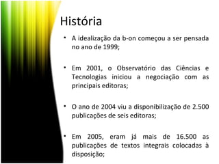 História
• A idealização da b-on começou a ser pensada
no ano de 1999;
• Em 2001, o Observatório das Ciências e
Tecnologias iniciou a negociação com as
principais editoras;
• O ano de 2004 viu a disponibilização de 2.500
publicações de seis editoras;
• Em 2005, eram já mais de 16.500 as
publicações de textos integrais colocadas à
disposição;
 