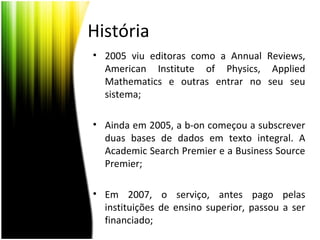 História
• 2005 viu editoras como a Annual Reviews,
American Institute of Physics, Applied
Mathematics e outras entrar no seu seu
sistema;
• Ainda em 2005, a b-on começou a subscrever
duas bases de dados em texto integral. A
Academic Search Premier e a Business Source
Premier;
• Em 2007, o serviço, antes pago pelas
instituições de ensino superior, passou a ser
financiado;
 