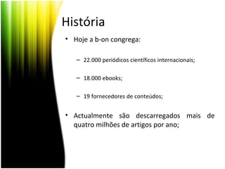 História
• Hoje a b-on congrega:
– 22.000 periódicos científicos internacionais;
– 18.000 ebooks;
– 19 fornecedores de conteúdos;
• Actualmente são descarregados mais de
quatro milhões de artigos por ano;
 