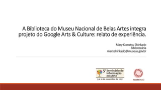 A Biblioteca do Museu Nacional de Belas Artes integra
projeto do Google Arts & Culture: relato de experiência.
MaryKomatsu Shinkado
Bibliotecária
mary.shinkado@museus.gov.br
 