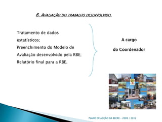 6. Avaliação do trabalho desenvolvido.Tratamento de dados estatísticos;Preenchimento do Modelo de Avaliação desenvolvido pela RBE;Relatório final para a RBE.A cargo do Coordenador PLANO DE ACÇÃO DA BECRE - 2009 / 2012 