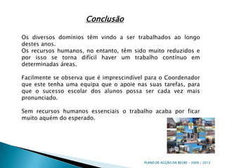 ConclusãoOs diversos domínios têm vindo a ser trabalhados ao longo destes anos. Os recursos humanos, no entanto, têm sido muito reduzidos e por isso se torna difícil haver um trabalho contínuo em determinadas áreas.Facilmente se observa que é imprescindível para o Coordenador que este tenha uma equipa que o apoie nas suas tarefas, para que o sucesso escolar dos alunos possa ser cada vez mais pronunciado.Sem recursos humanos essenciais o trabalho acaba por ficar muito aquém do esperado.PLANO DE ACÇÃO DA BECRE - 2009 / 2012 