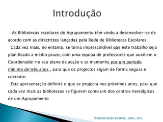 Introdução   As Bibliotecas escolares do Agrupamento têm vindo a desenvolver-se de acordo com as directrizes lançadas pela Rede de Bibliotecas Escolares.  Cada vez mais, no entanto, se torna imprescindível que este trabalho seja planificado a médio prazo, com uma equipa de professores que auxiliem o Coordenador no seu plano de acção e se mantenha por um período mínimo de três anos , para que os projectos sigam de forma segura e coerente. Esta apresentação definirá o que se projecta nos próximos anos, para que cada vez mais as bibliotecas se figurem como um dos centros nevrálgicos de um AgrupamentoPLANO DE ACÇÃO DA BECRE - 2009 / 2012 