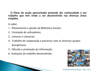    O Plano de acção apresentado pretende dar continuidade a um trabalho que tem vindo a ser desenvolvido nas diversas áreas exigidas. A saber:Planeamento e gestão da Biblioteca Escolar;Formação de utilizadores;Leituras e Literacias;Trabalho de cooperação e parcerias com os diversos grupos disciplinaresDifusão e promoção da informação;6. Avaliação do trabalho desenvolvido.PLANO DE ACÇÃO DA BECRE - 2009 / 2012 