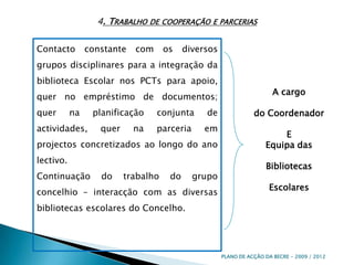 4. Trabalho de cooperação e parceriasContacto constante com os diversos grupos disciplinares para a integração da biblioteca Escolar nos PCTs para apoio, quer no empréstimo de documentos; quer na planificação conjunta de actividades, quer na parceria em projectos concretizados ao longo do ano lectivo.Continuação do trabalho do grupo concelhio – interacção com as diversas bibliotecas escolares do Concelho.A cargo do Coordenador EEquipa das Bibliotecas EscolaresPLANO DE ACÇÃO DA BECRE - 2009 / 2012 