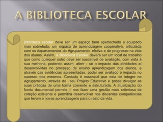 Biblioteca escolar deve ser um espaço bem apetrechado e equipado
mas sobretudo, um espaço de aprendizagem cooperativa, articulada
com os departamentos do Agrupamento, efetiva e de progresso na vida
dos alunos. Assim, a Biblioteca Escolar deverá ser um local de trabalho
que como qualquer outro deve ser suscetível de avaliação, com vista à
sua melhoria, podendo assim, aferir - se o impacto das atividades aí
desenvolvidas no processo de ensino aprendizagem dos alunos, e
através das evidências apresentadas, poder ser avaliado o impacto no
sucesso dos mesmos. Contudo é essencial que esta se integre no
Agrupamento, através do seu Projeto Educativo e possa divulgar as
suas práticas de uma forma coerente e estruturada. A atualização do
fundo documental permite – nos fazer uma gestão mais criteriosa da
coleção existente e permitirá desenvolver nos discentes competências
que levam a novas aprendizagens para o resto da vida.
 