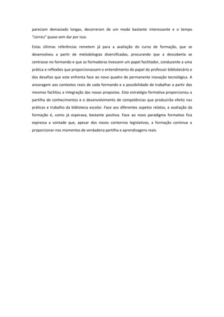 pareciam demasiado longas, decorreram de um modo bastante interessante e o tempo
“correu” quase sem dar por isso.

Estas últimas referências remetem já para a avaliação do curso de formação, que se
desenvolveu a partir de metodologias diversificadas, procurando que a descoberta se
centrasse no formando e que as formadoras tivessem um papel facilitador, conducente a uma
prática e reflexões que proporcionassem o entendimento do papel do professor bibliotecário e
dos desafios que este enfrenta face ao novo quadro de permanente inovação tecnológica. A
ancoragem aos contextos reais de cada formando e a possibilidade de trabalhar a partir dos
mesmos facilitou a integração das novas propostas. Esta estratégia formativa proporcionou a
partilha de conhecimentos e o desenvolvimento de competências que produzirão efeito nas
práticas e trabalho da biblioteca escolar. Face aos diferentes aspetos relatos, a avaliação da
formação é, como já esperava, bastante positiva. Face ao novo paradigma formativo fica
expressa a vontade que, apesar dos novos contornos legislativos, a formação continue a
proporcionar-nos momentos de verdadeira partilha e aprendizagens reais.
 