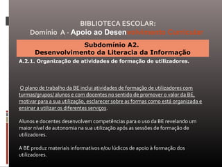 Subdomínio A2.
Desenvolvimento da Literacia da Informação
A.2.1. Organização de atividades de formação de utilizadores.
O plano de trabalho da BE inclui atividades de formação de utilizadores com
turmas/grupos/ alunos e com docentes no sentido de promover o valor da BE,
motivar para a sua utilização, esclarecer sobre as formas como está organizada e
ensinar a utilizar os diferentes serviços.
Alunos e docentes desenvolvem competências para o uso da BE revelando um
maior nível de autonomia na sua utilização após as sessões de formação de
utilizadores.
A BE produz materiais informativos e/ou lúdicos de apoio à formação dos
utilizadores.
BIBLIOTECA ESCOLAR:
Domínio A - Apoio ao Desenvolvimento Curricular
 