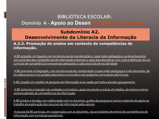 Subdomínio A2.
Desenvolvimento da Literacia da Informação
A.2.2. Promoção do ensino em contexto de competências de
informação.
A BE procede, em ligação com as estruturas de coordenação e supervisão pedagógica, ao levantamento
nos currículos das competências de informação inerentes a cada área disciplinar com vista à definição de um
currículo de competências transversais adequado a cada ano/ciclo de escolaridade.
A BE promove a integração, com as estruturas de coordenação e supervisão pedagógica e dos docentes, de
um plano para a LI no projeto educativo e curricular e nos projectos curriculares das turmas.
A BE propõe um modelo de pesquisa de informação a ser usado por toda a escola/ agrupamento.
A BE estimula a inserção nas unidades curriculares, apoio ao estudo e outras atividades, do ensino e treino
contextualizado de competências de informação.
A BE produz e divulga, em colaboração com os docentes, guiões de pesquisa e outros materiais de apoio ao
trabalho de exploração dos recursos de informação pelos alunos.
A equipa da BE participa, em cooperação com os docentes, nas actividades de ensino de competências de
informação com turmas/grupos/alunos.
BIBLIOTECA ESCOLAR:
Domínio A - Apoio ao Desenvolvimento Curricular
 