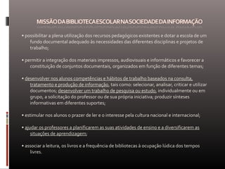 • possibilitar a plena utilização dos recursos pedagógicos existentes e dotar a escola de um
fundo documental adequado às necessidades das diferentes disciplinas e projetos de
trabalho;
• permitir a integração dos materiais impressos, audiovisuais e informáticos e favorecer a
constituição de conjuntos documentais, organizados em função de diferentes temas;
• desenvolver nos alunos competências e hábitos de trabalho baseados na consulta,
tratamento e produção de informação, tais como: selecionar, analisar, criticar e utilizar
documentos; desenvolver um trabalho de pesquisa ou estudo, individualmente ou em
grupo, a solicitação do professor ou de sua própria iniciativa; produzir sínteses
informativas em diferentes suportes;
• estimular nos alunos o prazer de ler e o interesse pela cultura nacional e internacional;
• ajudar os professores a planificarem as suas atividades de ensino e a diversificarem as
situações de aprendizagem;
• associar a leitura, os livros e a frequência de bibliotecas à ocupação lúdica dos tempos
livres.
 