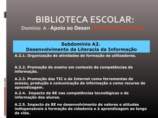 Subdomínio A2.
Desenvolvimento da Literacia da Informação
A.2.1. Organização de atividades de formação de utilizadores.
A.2.2. Promoção do ensino em contexto de competências de
informação.
A.2.3. Promoção das TIC e da Internet como ferramentas de
acesso, produção e comunicação de informação e como recurso de
aprendizagem.
A.2.4. Impacto da BE nas competências tecnológicas e de
informação dos alunos.
A.2.5. Impacto da BE no desenvolvimento de valores e atitudes
indispensáveis à formação da cidadania e à aprendizagem ao longo
da vida.
BIBLIOTECA ESCOLAR:
Domínio A - Apoio ao Desenvolvimento Curricular
 