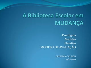 A Biblioteca Escolar em MUDANÇA Paradigma Medidas Desafios MODELO DE AVALIAÇÃO CRISTINA CALADO 14/11/2009 