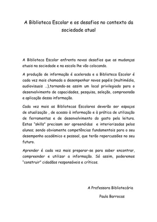 A Biblioteca Escolar e os desafios no contexto da
                       sociedade atual




A Biblioteca Escolar enfrenta novos desafios que as mudanças
atuais na sociedade e na escola lhe vão colocando.

A produção de informação é acelerada e a Biblioteca Escolar é
cada vez mais chamada a desempenhar novos papéis (multimédia,
audiovisuais …),tornando-se assim um local privilegiado para o
desenvolvimento de capacidades, pesquisa, seleção, compreensão
e aplicação dessa informação.

Cada vez mais as Bibliotecas Escolares deverão ser espaços
de atualização , de acesso à informação e à prática de utilização
de ferramentas e de desenvolvimento do gosto pela leitura.
Estas “skills” precisam ser apreendidas    e interiorizadas pelos
alunos; sendo obviamente competências fundamentais para o seu
desempenho académico e pessoal, que terão repercussões no seu
futuro.

Aprender é cada vez mais preparar-se para saber encontrar,
compreender e utilizar a informação. Só assim, poderemos
“construir” cidadãos responsáveis e críticos.




                                      A Professora Bibliotecária

                                                Paula Barrocas
 