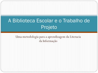 Uma metodologia para a aprendizagem da Literacia
da Informação
A Biblioteca Escolar e o Trabalho de
Projeto
 