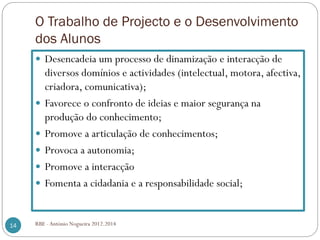 O Trabalho de Projecto e o Desenvolvimento
dos Alunos
Desencadeia um processo de dinamização e interacção de
diversos domínios e actividades (intelectual, motora, afectiva,
criadora, comunicativa);
Favorece o confronto de ideias e maior segurança na
produção do conhecimento;
Promove a articulação de conhecimentos;
Provoca a autonomia;
Promove a interacção
Fomenta a cidadania e a responsabilidade social;
14 RBE - António Nogueira 2012.2014
 