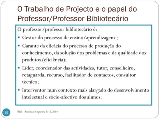 O Trabalho de Projecto e o papel do
Professor/Professor Bibliotecário
O professor/professor bibliotecário é:
Gestor do processo de ensino/aprendizagem ;
Garante da eficácia do processo de produção do
conhecimento, da solução dos problemas e da qualidade dos
produtos (eficiência);
Líder, coordenador das actividades, tutor, conselheiro,
retaguarda, recurso, facilitador de contactos, consultor
técnico;
Interventor num contexto mais alargado do desenvolvimento
intelectual e sócio-afectivo dos alunos.
15 RBE - António Nogueira 2012.2014
 
